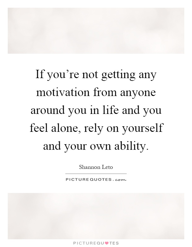 If you're not getting any motivation from anyone around you in life and you feel alone, rely on yourself and your own ability Picture Quote #1
