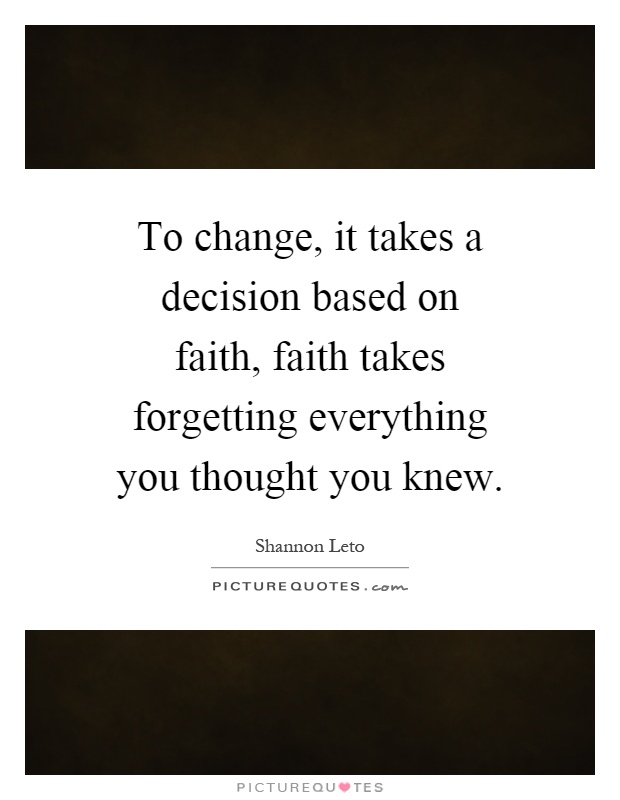 To change, it takes a decision based on faith, faith takes forgetting everything you thought you knew Picture Quote #1