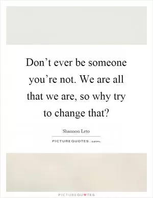Don’t ever be someone you’re not. We are all that we are, so why try to change that? Picture Quote #1