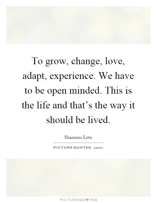 To grow, change, love, adapt, experience. We have to be open minded. This is the life and that's the way it should be lived Picture Quote #1