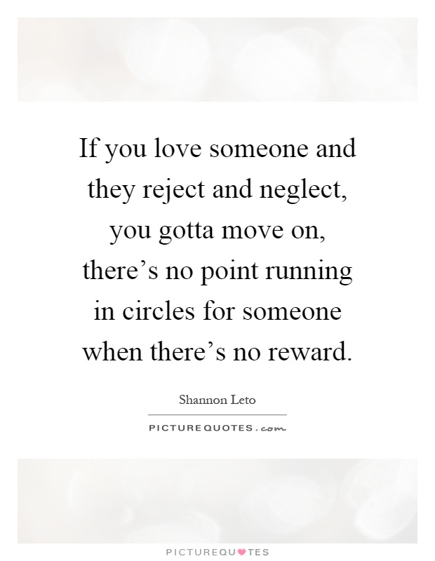 If you love someone and they reject and neglect, you gotta move on, there's no point running in circles for someone when there's no reward Picture Quote #1