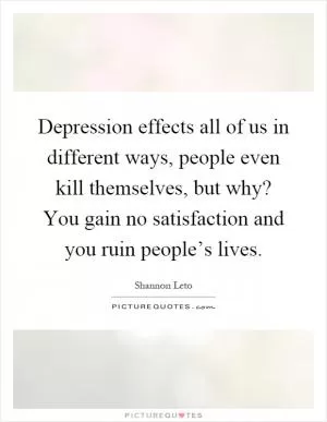 Depression effects all of us in different ways, people even kill themselves, but why? You gain no satisfaction and you ruin people’s lives Picture Quote #1