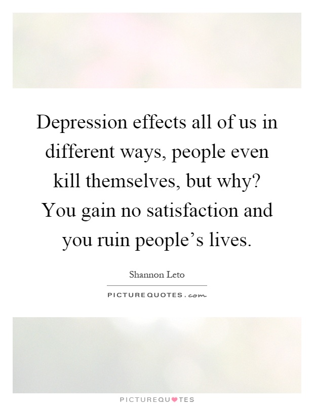 Depression effects all of us in different ways, people even kill themselves, but why? You gain no satisfaction and you ruin people's lives Picture Quote #1