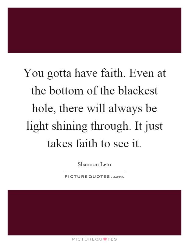 You gotta have faith. Even at the bottom of the blackest hole, there will always be light shining through. It just takes faith to see it Picture Quote #1