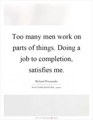Too many men work on parts of things. Doing a job to completion, satisfies me Picture Quote #1