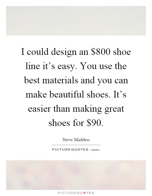 I could design an $800 shoe line it's easy. You use the best materials and you can make beautiful shoes. It's easier than making great shoes for $90 Picture Quote #1