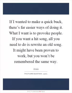 If I wanted to make a quick buck, there’s far easier ways of doing it. What I want is to provoke people. If you want a hit song, all you need to do is rewrite an old song. It might have been proven to work, but you won’t be remembered the same way Picture Quote #1