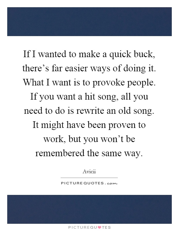 If I wanted to make a quick buck, there's far easier ways of doing it. What I want is to provoke people. If you want a hit song, all you need to do is rewrite an old song. It might have been proven to work, but you won't be remembered the same way Picture Quote #1