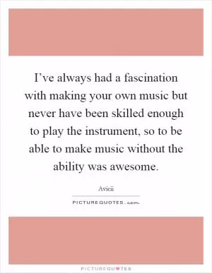 I’ve always had a fascination with making your own music but never have been skilled enough to play the instrument, so to be able to make music without the ability was awesome Picture Quote #1