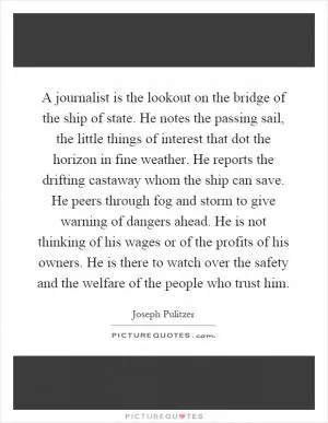 A journalist is the lookout on the bridge of the ship of state. He notes the passing sail, the little things of interest that dot the horizon in fine weather. He reports the drifting castaway whom the ship can save. He peers through fog and storm to give warning of dangers ahead. He is not thinking of his wages or of the profits of his owners. He is there to watch over the safety and the welfare of the people who trust him Picture Quote #1