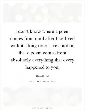 I don’t know where a poem comes from until after I’ve lived with it a long time. I’ve a notion that a poem comes from absolutely everything that every happened to you Picture Quote #1