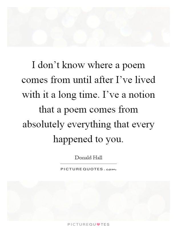 I don't know where a poem comes from until after I've lived with it a long time. I've a notion that a poem comes from absolutely everything that every happened to you Picture Quote #1