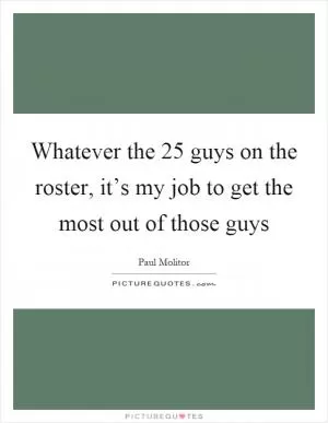 Whatever the 25 guys on the roster, it’s my job to get the most out of those guys Picture Quote #1