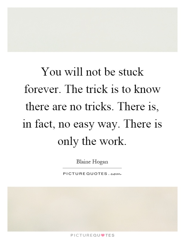 You will not be stuck forever. The trick is to know there are no tricks. There is, in fact, no easy way. There is only the work Picture Quote #1