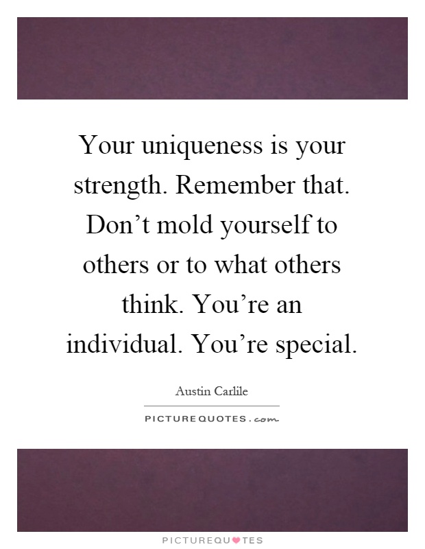 Your uniqueness is your strength. Remember that. Don't mold yourself to others or to what others think. You're an individual. You're special Picture Quote #1