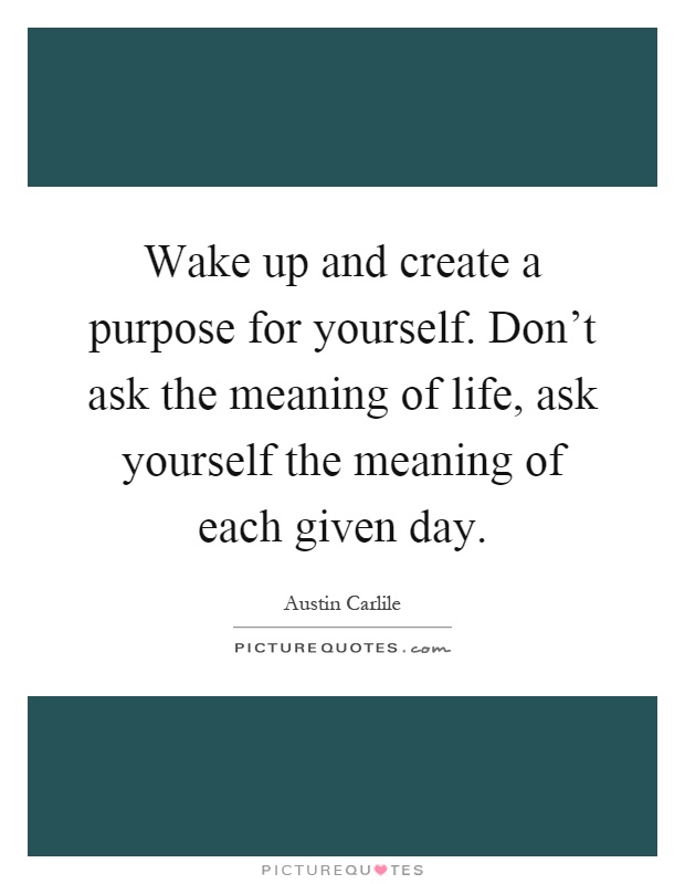 Wake up and create a purpose for yourself. Don't ask the meaning of life, ask yourself the meaning of each given day Picture Quote #1