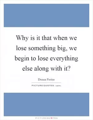 Why is it that when we lose something big, we begin to lose everything else along with it? Picture Quote #1