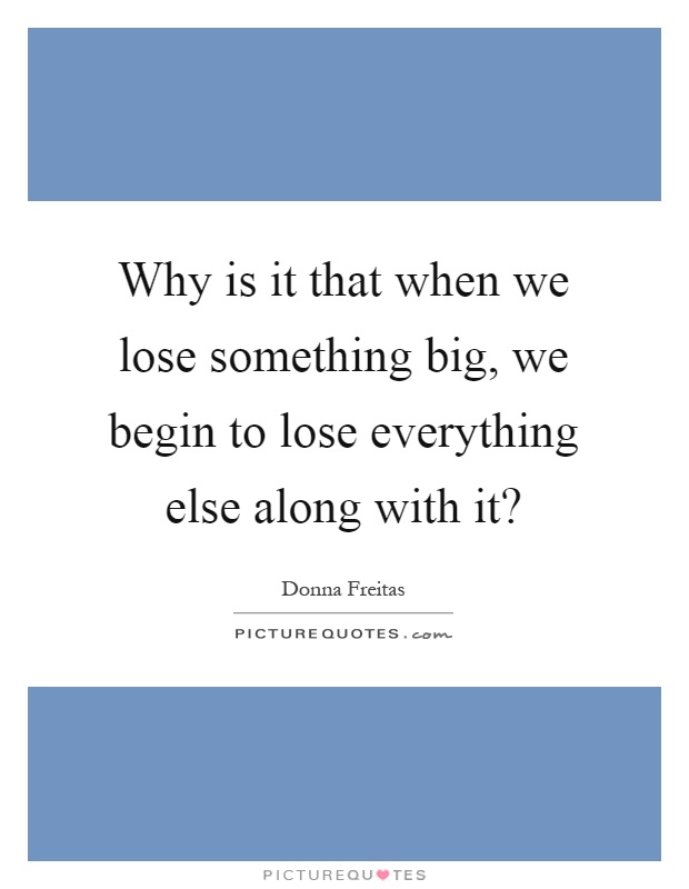 Why is it that when we lose something big, we begin to lose everything else along with it? Picture Quote #1