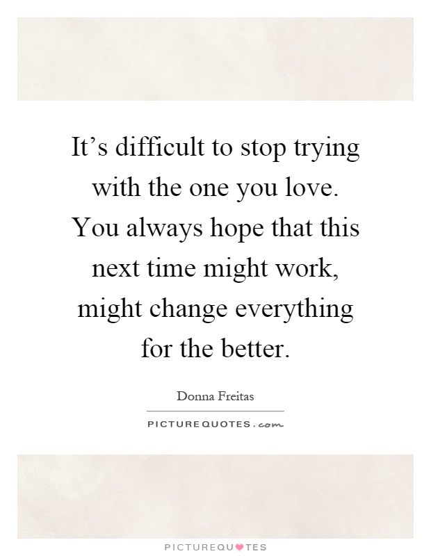 It's difficult to stop trying with the one you love. You always hope that this next time might work, might change everything for the better Picture Quote #1