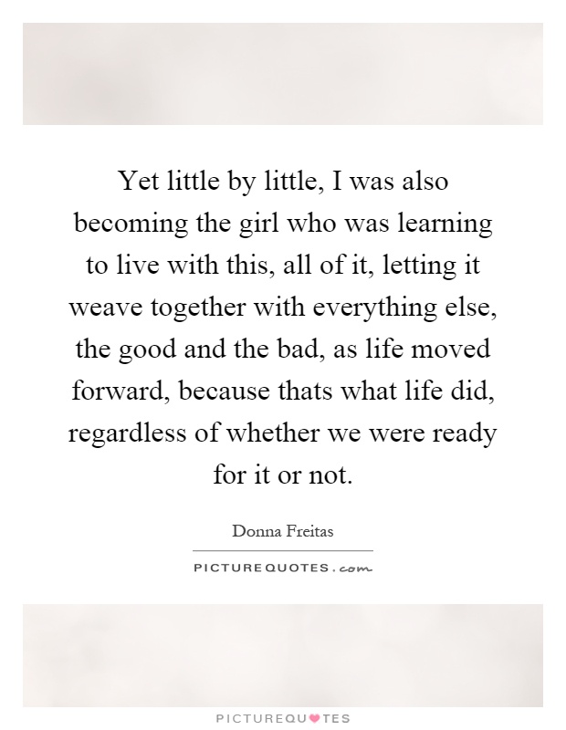 Yet little by little, I was also becoming the girl who was learning to live with this, all of it, letting it weave together with everything else, the good and the bad, as life moved forward, because thats what life did, regardless of whether we were ready for it or not Picture Quote #1