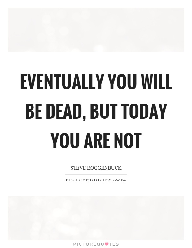 Eventually you will be dead, but today you are not Picture Quote #1