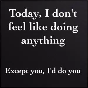 Today, I don’t feel like doing anything. Except you, I’d do you Picture Quote #1