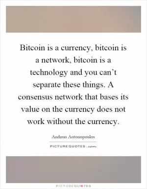 Bitcoin is a currency, bitcoin is a network, bitcoin is a technology and you can’t separate these things. A consensus network that bases its value on the currency does not work without the currency Picture Quote #1