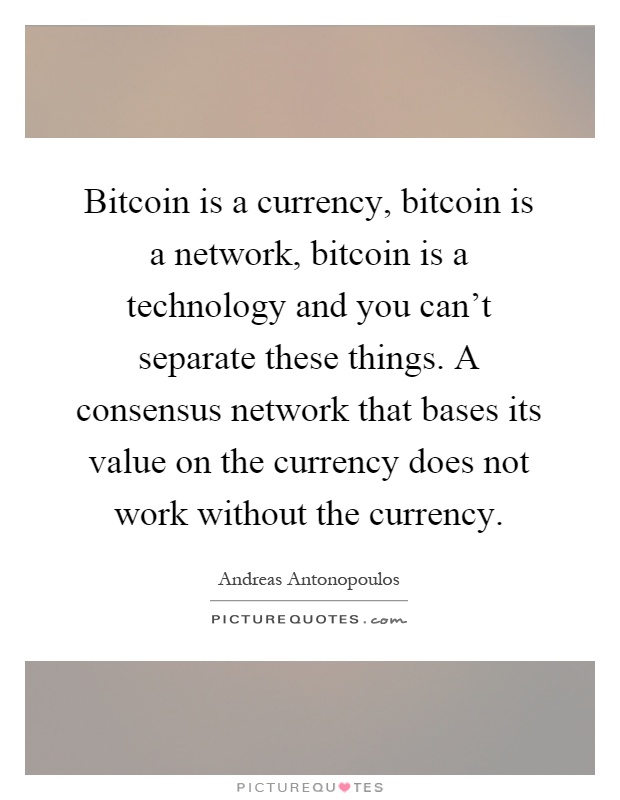 Bitcoin is a currency, bitcoin is a network, bitcoin is a technology and you can't separate these things. A consensus network that bases its value on the currency does not work without the currency Picture Quote #1