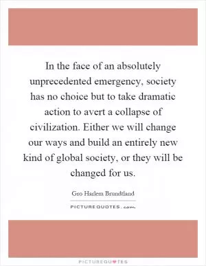 In the face of an absolutely unprecedented emergency, society has no choice but to take dramatic action to avert a collapse of civilization. Either we will change our ways and build an entirely new kind of global society, or they will be changed for us Picture Quote #1