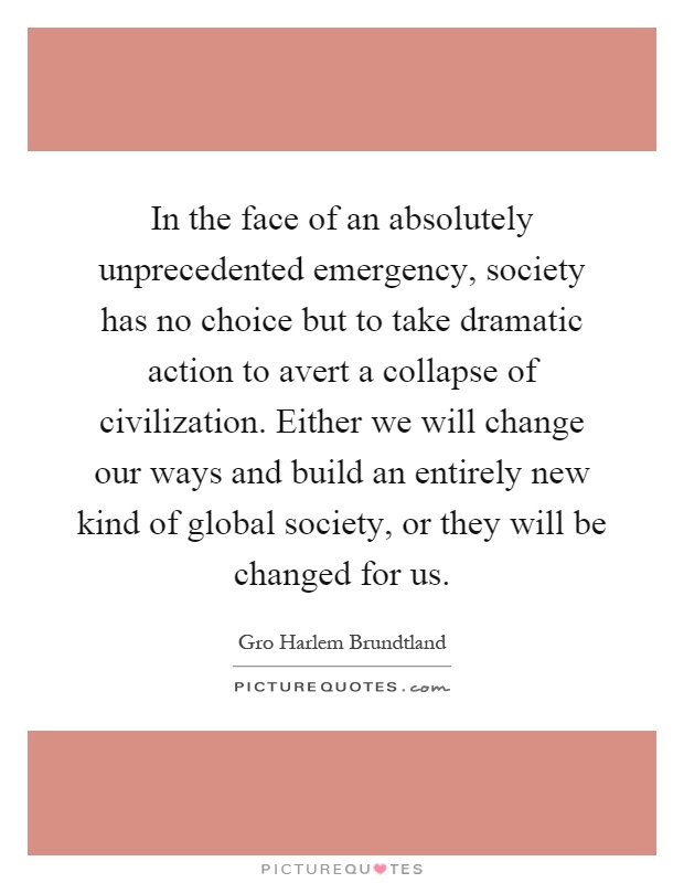 In the face of an absolutely unprecedented emergency, society has no choice but to take dramatic action to avert a collapse of civilization. Either we will change our ways and build an entirely new kind of global society, or they will be changed for us Picture Quote #1