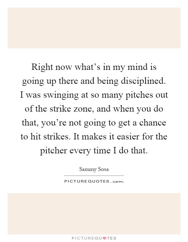 Right now what's in my mind is going up there and being disciplined. I was swinging at so many pitches out of the strike zone, and when you do that, you're not going to get a chance to hit strikes. It makes it easier for the pitcher every time I do that Picture Quote #1