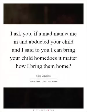 I ask you, if a mad man came in and abducted your child and I said to you I can bring your child homedoes it matter how I bring them home? Picture Quote #1