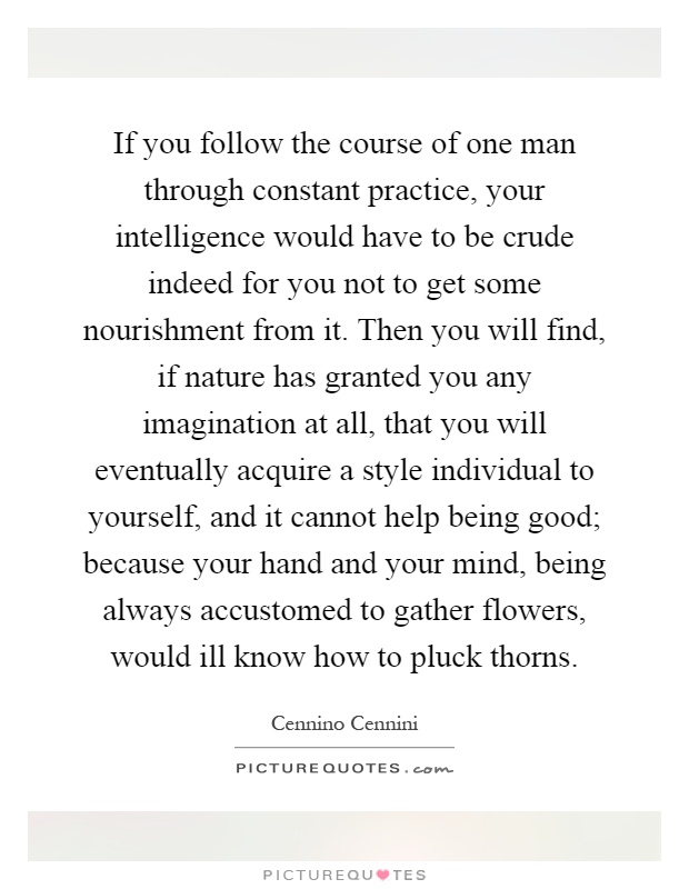If you follow the course of one man through constant practice, your intelligence would have to be crude indeed for you not to get some nourishment from it. Then you will find, if nature has granted you any imagination at all, that you will eventually acquire a style individual to yourself, and it cannot help being good; because your hand and your mind, being always accustomed to gather flowers, would ill know how to pluck thorns Picture Quote #1