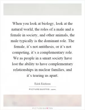 When you look at biology, look at the natural world, the roles of a male and a female in society, and other animals, the male typically is the dominant role. The female, it’s not antithesis, or it’s not competing, it’s a complementary role. We as people in a smart society have lost the ability to have complementary relationships in nuclear families, and it’s tearing us apart Picture Quote #1