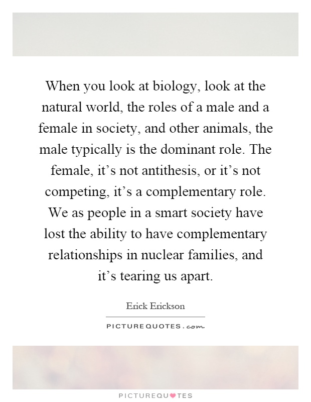 When you look at biology, look at the natural world, the roles of a male and a female in society, and other animals, the male typically is the dominant role. The female, it's not antithesis, or it's not competing, it's a complementary role. We as people in a smart society have lost the ability to have complementary relationships in nuclear families, and it's tearing us apart Picture Quote #1