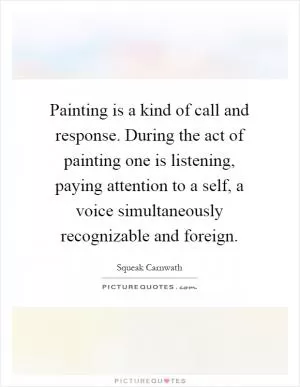 Painting is a kind of call and response. During the act of painting one is listening, paying attention to a self, a voice simultaneously recognizable and foreign Picture Quote #1