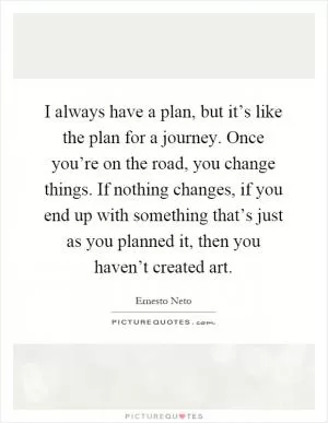 I always have a plan, but it’s like the plan for a journey. Once you’re on the road, you change things. If nothing changes, if you end up with something that’s just as you planned it, then you haven’t created art Picture Quote #1