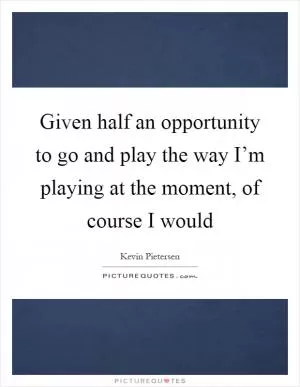 Given half an opportunity to go and play the way I’m playing at the moment, of course I would Picture Quote #1