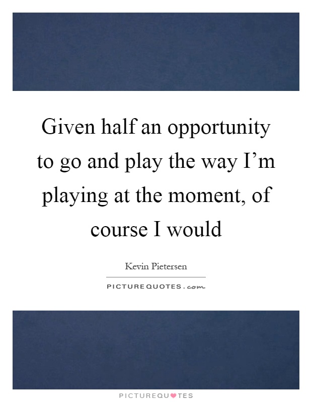 Given half an opportunity to go and play the way I'm playing at the moment, of course I would Picture Quote #1