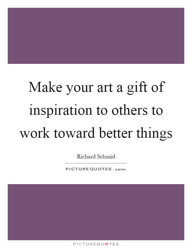 Make your art a gift of inspiration to others to work toward better things Picture Quote #1