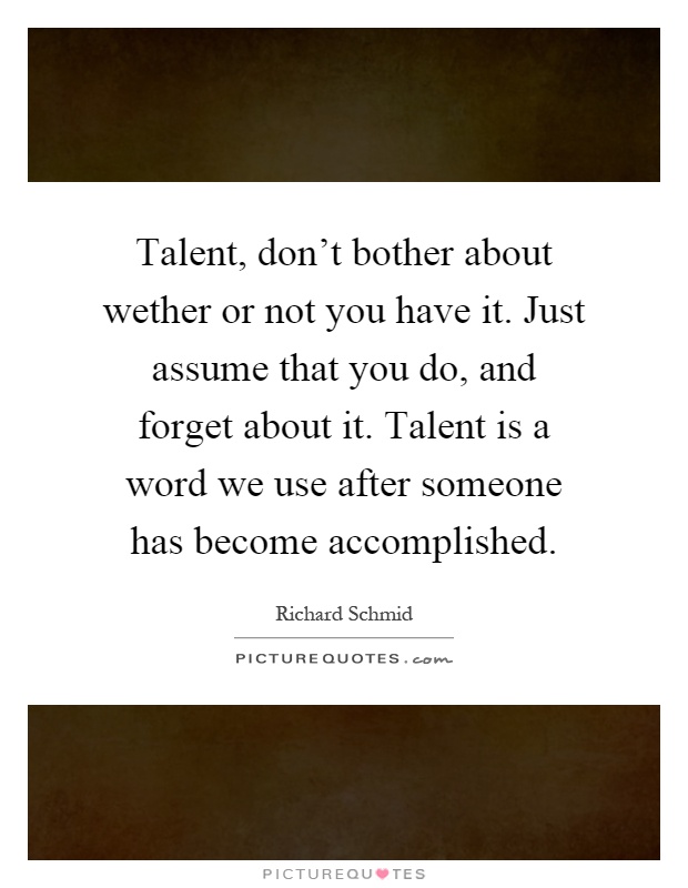 Talent, don't bother about wether or not you have it. Just assume that you do, and forget about it. Talent is a word we use after someone has become accomplished Picture Quote #1