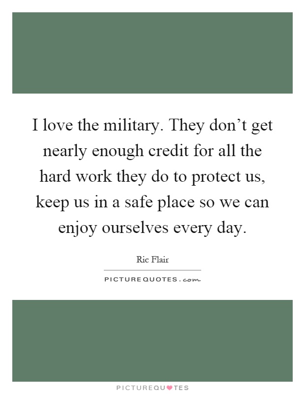 I love the military. They don't get nearly enough credit for all the hard work they do to protect us, keep us in a safe place so we can enjoy ourselves every day Picture Quote #1