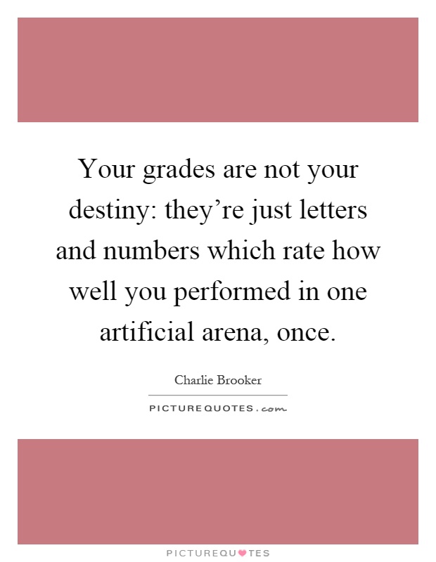 Your grades are not your destiny: they're just letters and numbers which rate how well you performed in one artificial arena, once Picture Quote #1