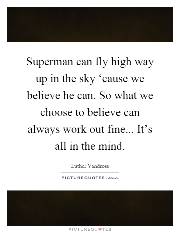 Superman can fly high way up in the sky ‘cause we believe he can. So what we choose to believe can always work out fine... It's all in the mind Picture Quote #1