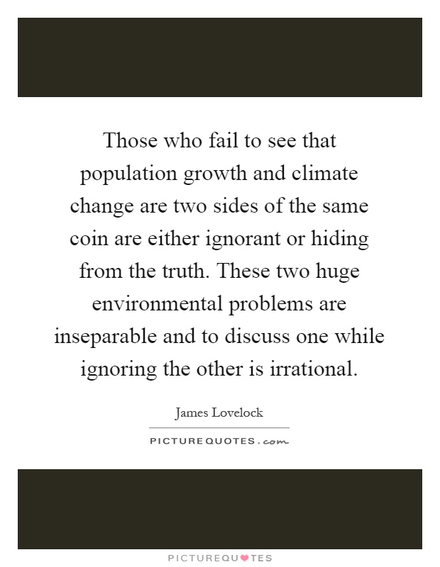 Those who fail to see that population growth and climate change are two sides of the same coin are either ignorant or hiding from the truth. These two huge environmental problems are inseparable and to discuss one while ignoring the other is irrational Picture Quote #1