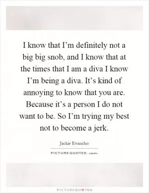 I know that I’m definitely not a big big snob, and I know that at the times that I am a diva I know I’m being a diva. It’s kind of annoying to know that you are. Because it’s a person I do not want to be. So I’m trying my best not to become a jerk Picture Quote #1