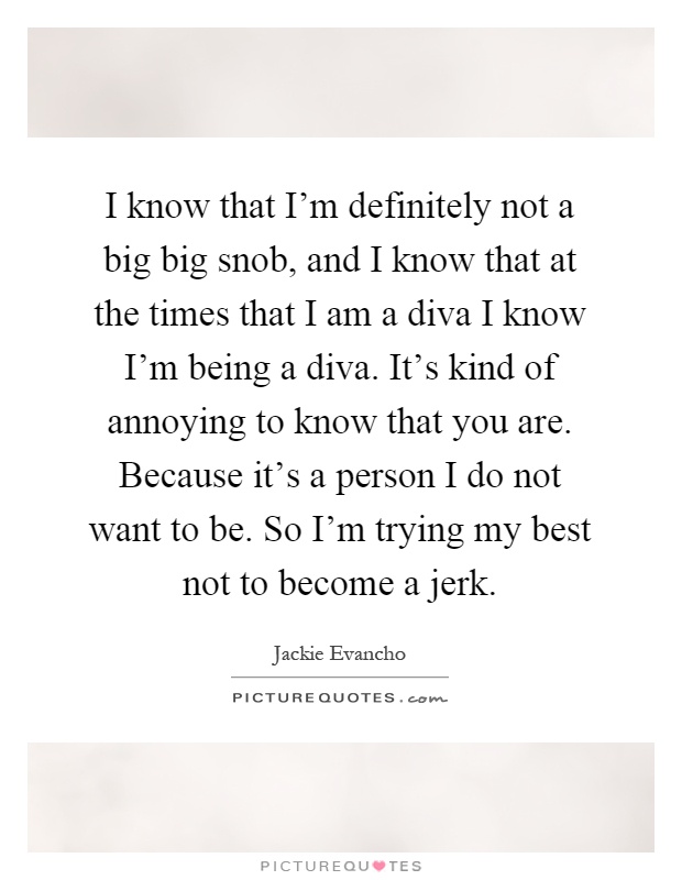 I know that I'm definitely not a big big snob, and I know that at the times that I am a diva I know I'm being a diva. It's kind of annoying to know that you are. Because it's a person I do not want to be. So I'm trying my best not to become a jerk Picture Quote #1