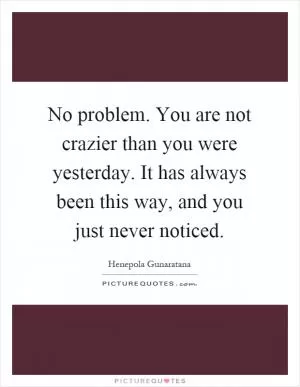 No problem. You are not crazier than you were yesterday. It has always been this way, and you just never noticed Picture Quote #1