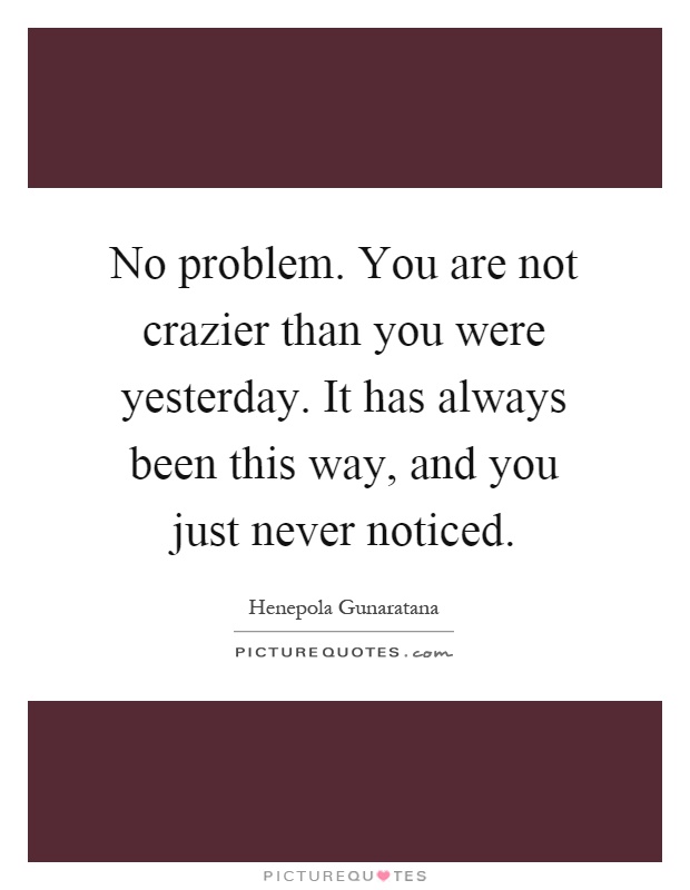 No problem. You are not crazier than you were yesterday. It has always been this way, and you just never noticed Picture Quote #1