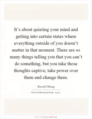 It’s about quieting your mind and getting into certain states where everything outside of you doesn’t matter in that moment. There are so many things telling you that you can’t do something, but you take those thoughts captive, take power over them and change them Picture Quote #1